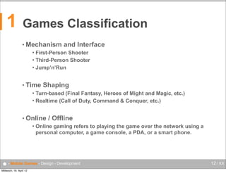 1

Games Classification
• Mechanism

and Interface

First-Person Shooter
 Third-Person Shooter
 Jump’n’Run


• Time

Shaping

Turn-based (Final Fantasy, Heroes of Might and Magic, etc.)
 Realtime (Call of Duty, Command & Conquer, etc.)


• Online


/ Offline

Online gaming refers to playing the game over the network using a
personal computer, a game console, a PDA, or a smart phone.

● - Mobile Games - Design - Development
Mittwoch, 18. April 12

12 / XX

 