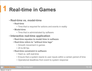 1

Real-time in Games
•

Real-time vs. model-time
Real-time
• Time that is required for actions and events in reality
 Model-time
• Time that is administrated by software


•

Interactive real-time application
Real-time equates to model time in software
 Real-time refers to “without time lags”
• Smooth movement in games
• 25 to 60 fps
 Real-time constraint in software
• Hard vs. soft real-time
• Ensure that a system reacts to user inputs within a certain period of time
• Operational deadlines from event to system response


● - Mobile Games - Design - Development
Mittwoch, 18. April 12

13 / XX

 