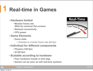 1

Real-time in Games
• Hardware

limited

Monitor frame rate
60Hz for common flat screens
 Network connectivity
 CPU power


• Game


Elements

Game state
• Oriented on monitor frame rate (60 fps)

• Individual

for different components

Physics (120 fps)
 AI (20 fps)


• Scalable

according to hardware

Poor hardware results in time lags
 Games can be seen as soft real-time systems


● - Mobile Games - Design - Development
Mittwoch, 18. April 12

14 / XX

 