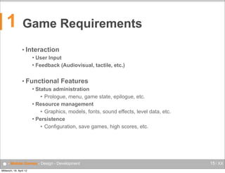 1

Game Requirements
• Interaction
User Input
 Feedback (Audiovisual, tactile, etc.)


• Functional

Features

Status administration
• Prologue, menu, game state, epilogue, etc.
 Resource management
• Graphics, models, fonts, sound effects, level data, etc.
 Persistence
• Configuration, save games, high scores, etc.


● - Mobile Games - Design - Development
Mittwoch, 18. April 12

15 / XX

 