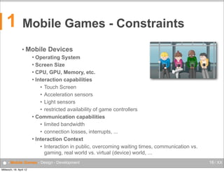1

Mobile Games - Constraints
• Mobile

Devices

Operating System
 Screen Size
 CPU, GPU, Memory, etc.
 Interaction capabilities
• Touch Screen
• Acceleration sensors
• Light sensors
• restricted availability of game controllers
 Communication capabilities
• limited bandwidth
• connection losses, interrupts, ...
 Interaction Context
• Interaction in public, overcoming waiting times, communication vs.
gaming, real world vs. virtual (device) world, ...


● - Mobile Games - Design - Development
Mittwoch, 18. April 12

16 / XX

 