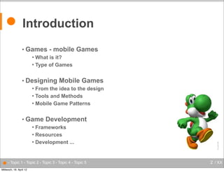 ● Introduction
• Games

- mobile Games

What is it?
 Type of Games


• Designing

Mobile Games

From the idea to the design
 Tools and Methods
 Mobile Game Patterns


• Game

Development

Frameworks
 Resources
 Development ...


● - Topic 1 - Topic 2 - Topic 3 - Topic 4 - Topic 5
Mittwoch, 18. April 12

2 / XX

 