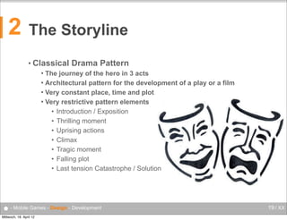 2

The Storyline
• Classical

Drama Pattern

The journey of the hero in 3 acts
 Architectural pattern for the development of a play or a film
 Very constant place, time and plot
 Very restrictive pattern elements
• Introduction / Exposition
• Thrilling moment
• Uprising actions
• Climax
• Tragic moment
• Falling plot
• Last tension Catastrophe / Solution


● - Mobile Games - Design - Development
Mittwoch, 18. April 12

19 / XX

 
