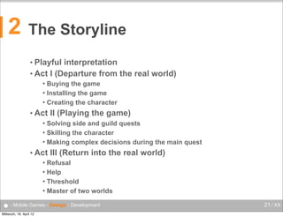 2

The Storyline
• Playful

interpretation
• Act I (Departure from the real world)
Buying the game
 Installing the game
 Creating the character


• Act

II (Playing the game)

Solving side and guild quests
 Skilling the character
 Making complex decisions during the main quest


• Act

III (Return into the real world)

Refusal
 Help
 Threshold
 Master of two worlds


● - Mobile Games - Design - Development
Mittwoch, 18. April 12

21 / XX

 