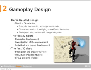 2

Gameplay Design
• Game


Related Design

The first 30 minutes
• Tutorials: Introduction to the game controls
• Character creation: Identifying oneself with the avatar
• First quest: Introduction with the game system

• The

first 30 hours

Character development
 Investigation of the environment
 Individual and group development


• The

first 30 days

Strengthen the group structure
 Individual projects (Quests)
 Group projects (Raids)


● - Mobile Games - Design - Development
Mittwoch, 18. April 12

22 / XX

 