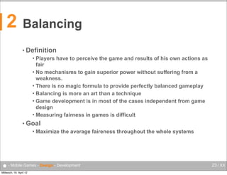 2

Balancing
• Definition
Players have to perceive the game and results of his own actions as
fair
 No mechanisms to gain superior power without suffering from a
weakness.
 There is no magic formula to provide perfectly balanced gameplay
 Balancing is more an art than a technique
 Game development is in most of the cases independent from game
design
 Measuring fairness in games is difficult


• Goal


Maximize the average faireness throughout the whole systems

● - Mobile Games - Design - Development
Mittwoch, 18. April 12

23 / XX

 