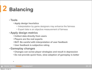 2

Balancing
• Tools


Apply design heuristics
• Interpretation by game designers may enhance the fairness
• Expert data is an objective measurement of fairness

• Apply

design metrics

Collect data directly from users
 Players are the real experts
 BUT: Be careful with interpretation of user feedback
 User feedback is subjective rating


• Gameplay

changes

Changes can screw player strategies and result in depression
 Do not provide quick fixes, slow adaption of gameplay is better




● - Mobile Games - Design - Development
Mittwoch, 18. April 12

24 / XX

 