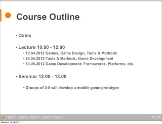 ● Course Outline
• Dates
• Lecture

10.00 - 12.00

19.04.2012 Games, Game Design, Tools & Methods
 26.04.2012 Tools & Methods, Game Development
 10.05.2012 Game Development: Frameworks, Platforms, etc.


• Seminar


12.00 - 13.00

Groups of 3-5 will develop a mobile game prototype

● - Topic 1 - Topic 2 - Topic 3 - Topic 4 - Topic 5
Mittwoch, 18. April 12

3 / XX

 