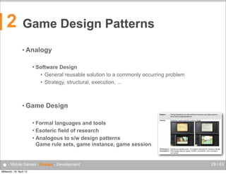 2

Game Design Patterns
• Analogy


Software Design
• General reusable solution to a commonly occurring problem
• Strategy, structural, execution, ...

• Game

Design

Formal languages and tools
 Esoteric field of research
 Analogous to s/w design patterns
Game rule sets, game instance, game session


● - Mobile Games - Design - Development
Mittwoch, 18. April 12

29 / XX

 
