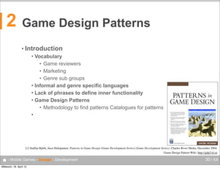 2

Game Design Patterns
• Introduction
Vocabulary
• Game reviewers
• Marketing
• Genre sub groups
 Informal and genre specific languages
 Lack of phrases to define inner functionality
 Game Design Patterns
• Methodology to find patterns Catalogues for patterns




[1] Staffan Björk, Jussi Holopainen. Patterns in Game Design (Game Development Series) (Game Development Series). Charles River Media, December 2004.
Game Design Pattern Wiki: http://gdp2.tii.se

● - Mobile Games - Design - Development
Mittwoch, 18. April 12

30 / XX

 