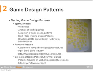 2

Game Design Patterns
• Finding

Game Design Patterns

Björk/Davidson
• Workshops
• Analysis of existing games
• Extraction of game design patterns
• Björk (2003): Game Design Patterns
• Davidson(2004): Game Design Patterns for
Mobile Games
 Barwood/Falstein
• Collection of 400 game design (patterns) rules
• Input of the game industry
• http://www.theinspiracy.com/400_project.htm
 Interaction Design Pattern Library for Games
• Patterns focusing on usability/accessibility problems
• http://www.helpyouplay.com/


● - Mobile Games - Design - Development
Mittwoch, 18. April 12

31 / XX

 