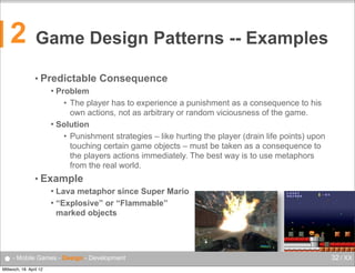 2

Game Design Patterns -- Examples
• Predictable

Consequence

Problem
• The player has to experience a punishment as a consequence to his
own actions, not as arbitrary or random viciousness of the game.
 Solution
• Punishment strategies – like hurting the player (drain life points) upon
touching certain game objects – must be taken as a consequence to
the players actions immediately. The best way is to use metaphors
from the real world.


• Example
Lava metaphor since Super Mario
 “Explosive” or “Flammable”
marked objects


● - Mobile Games - Design - Development
Mittwoch, 18. April 12

32 / XX

 