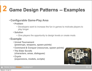 2

Game Design Patterns -- Examples
• Configurable

Game-Play Area

Problem
• Developers want to increase the fun in games to motivate players to
play longer
 Solution
• Give players the opportunity to design levels or create mods


• Example
Unreal Tournament
(powerups, weapons, spawn points)
 Command & Conquer (resources, spawn points)
 The Elder Scrolls
(characters, areas, dialogues)
 Crysis
(expansions, models, scripts)


● - Mobile Games - Design - Development
Mittwoch, 18. April 12

33 / XX

 