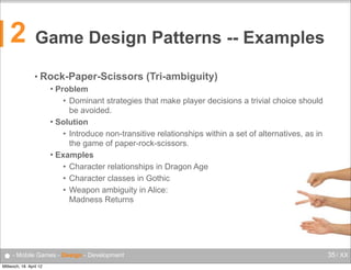 2

Game Design Patterns -- Examples
• Rock-Paper-Scissors

(Tri-ambiguity)

Problem
• Dominant strategies that make player decisions a trivial choice should
be avoided.
 Solution
• Introduce non-transitive relationships within a set of alternatives, as in
the game of paper-rock-scissors.
 Examples
• Character relationships in Dragon Age
• Character classes in Gothic
• Weapon ambiguity in Alice:
Madness Returns


● - Mobile Games - Design - Development
Mittwoch, 18. April 12

35 / XX

 