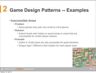 2

Game Design Patterns -- Examples
• Inaccessible

Areas

Problem
• Some games may look very small at a first glance
 Solution
• Extend levels with hidden or secret areas or areas that are
inaccessible for certain player classes.
 Example
• Gothic II: Guild areas are only accessible for guild members
• Dragon Age I: Different initial chapter for each player class


● - Mobile Games - Design - Development
Mittwoch, 18. April 12

36 / XX

 