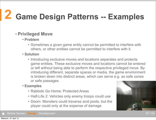 2

Game Design Patterns -- Examples
• Privileged

Move

Problem
• Sometimes a given game entity cannot be permitted to interfere with
others, or other entities cannot be permitted to interfere with it.
 Solution
• Introducing exclusive moves and locations separates and protects
game entities. These exclusive moves and locations cannot be entered
or left without being able to perform the respective privileged move. By
introducing different, separate spaces or media, the game environment
is broken down into distinct areas, which can serve e.g. as safe zones
or safe passages.
 Examples
• Rabbids Go Home: Protected Areas
• Half-Life 2: Vehicles only enemy troops could use
• Doom: Monsters could traverse acid pools, but the
player could only at the expense of damage


● - Mobile Games - Design - Development
Mittwoch, 18. April 12

37 / XX

 