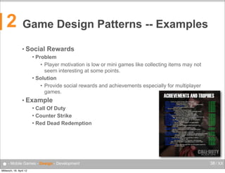 2

Game Design Patterns -- Examples
• Social

Rewards

Problem
• Player motivation is low or mini games like collecting items may not
seem interesting at some points.
 Solution
• Provide social rewards and achievements especially for multiplayer
games.


• Example
Call Of Duty
 Counter Strike
 Red Dead Redemption


● - Mobile Games - Design - Development
Mittwoch, 18. April 12

38 / XX

 