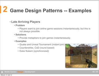 2

Game Design Patterns -- Examples
• Late

Arriving Players

Problem
• Players want to join online game sessions instantaneously, but this is
not always possible.
 Solutions
• Provide metaphors to join games instantaneously.
 Examples
• Quake and Unreal Tournament (instant join)
• Counterstrike, CoD (round based)
• Duke Nukem (synchronized)


● - Mobile Games - Design - Development
Mittwoch, 18. April 12

40 / XX

 