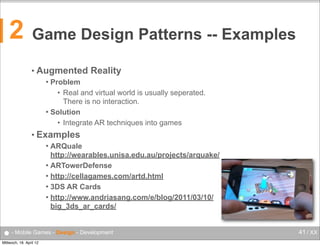2

Game Design Patterns -- Examples
• Augmented

Reality

Problem
• Real and virtual world is usually seperated.
There is no interaction.
 Solution
• Integrate AR techniques into games


• Examples
ARQuale
http://wearables.unisa.edu.au/projects/arquake/
 ARTowerDefense
 http://cellagames.com/artd.html
 3DS AR Cards
 http://www.andriasang.com/e/blog/2011/03/10/
big_3ds_ar_cards/


● - Mobile Games - Design - Development
Mittwoch, 18. April 12

41 / XX

 