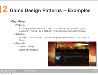 2

Game Design Patterns -- Examples
• Chat

Forum

Problem
• In some games player can only communicate during active game
sessions. This can be a problem for organizing clan wars or raids.
 Solution
• Provide communication besides the game with some sort of portal or
forum
 Example
• Steam (Valve)
• Batlle.net (Blizzard)


● - Mobile Games - Design - Development
Mittwoch, 18. April 12

42 / XX

 