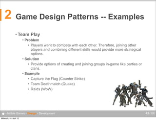 2

Game Design Patterns -- Examples
• Team

Play

Problem
• Players want to compete with each other. Therefore, joining other
players and combining different skills would provide more strategical
options.
 Solution
• Provide options of creating and joining groups in-game like parties or
clans.
 Example
• Capture the Flag (Counter Strike)
• Team Deathmatch (Quake)
• Raids (WoW)


● - Mobile Games - Design - Development
Mittwoch, 18. April 12

43 / XX

 