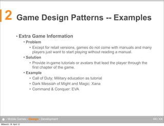2

Game Design Patterns -- Examples
• Extra

Game Information

Problem
• Except for retail versions, games do not come with manuals and many
players just want to start playing without reading a manual.
 Solution
• Provide in-game tutorials or avatars that lead the player through the
first chapter of the game.
 Example
• Call of Duty: Military education as tutorial
• Dark Messiah of Might and Magic: Xana
• Command & Conquer: EVA


● - Mobile Games - Design - Development
Mittwoch, 18. April 12

44 / XX

 