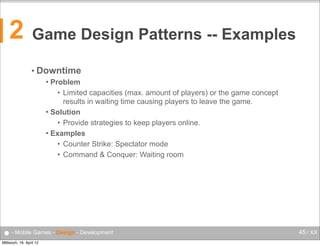 2

Game Design Patterns -- Examples
• Downtime
Problem
• Limited capacities (max. amount of players) or the game concept
results in waiting time causing players to leave the game.
 Solution
• Provide strategies to keep players online.
 Examples
• Counter Strike: Spectator mode
• Command & Conquer: Waiting room


● - Mobile Games - Design - Development
Mittwoch, 18. April 12

45 / XX

 
