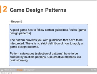 2

Game Design Patterns
• Résumé

A good game has to follow certain guidelines / rules (game
design patterns)
The pattern provides you with guidelines that have to be
interpreted. There is no strict definition of how to apply a
game design patterns.
Pattern catalogues (selection of patterns) have to be
created by multiple persons. Use creative methods like
brainstorming.

● - Mobile Games - Design - Development
Mittwoch, 18. April 12

46 / XX

 