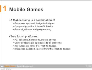 1

Mobile Games
•A

Mobile Game is a combination of
Game concepts and design techniques
 Computer graphics & OpenGL Basics
 Game algorithms and programming


• True

for all platforms

PC, consoles, handhelds, mobile phones
 Game concepts are applicable to all platforms
 Resources are limited for mobile devices
 Interaction capabilities are different for mobile devices


● - Mobile Games - Design - Development
Mittwoch, 18. April 12

5 / XX

 