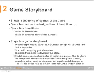 2

Game Storyboard
• Shows

a sequence of scenes of the game
• Describes actors, context, actions, interactions, ...
• Describes transitions
based on interactions
 based on dynamic contextual situations


• Steps

to a game storyboard

1.Draw with pencil and paper. Sketch. Detail design will be done later
on the computer
2.Start with designing your characters.
You need them prior to develop your story.
3.Sketch sample action frames for all major plot points. This is where
the storyboard chronicles the actual story of the game. Visually
appealing action must be sketched, but supplemental dialogue or
less intense action can be simply explained with a written sidebar.

● - Mobile Games - Design - Development
Mittwoch, 18. April 12

51 / XX

 