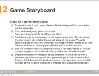 2

Game Storyboard
Steps to a game storyboard
(1) Draw with pencil and paper. Sketch. Detail design will be done later
on the computer
(2) Start with designing your characters.
You need them prior to develop your story.
(3) Sketch sample action frames for all major plot points. This is where
the storyboard chronicles the actual story of the game. Visually
appealing action must be sketched, but supplemental dialogue or less
intense action can be simply explained with a written sidebar.
(4) Use the written sidebar explained in Step 4 for explanation of virtual
camera angles, special sound effects and other non-visual cues.
(5) Design rudimentary versions of key characters and scenes with a
computer graphics program to supplement your hand-drawn action
frames. Sketches are the best way to start, but you also need a brief
sample of the in-game design to complete any storyboard package.

● - Mobile Games - Design - Development
Mittwoch, 18. April 12

52 / XX

 