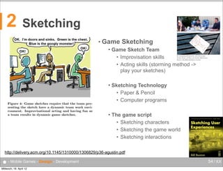 Sketching
• Game

u
w
e
a
s
o
s
u
w
t
c
i
m
c
d
t
o
l
w
m
D
m
a

Game Sketch Team
• Improvisation skills
• Acting skills (storming method ->
play your sketches)

Prototyping MonstroCity: from left to right,
Anders Quist, Leif Ryd, and Anders Mårtensson.
Below, a MultiMonsterMania monster.

interactions



Sketching

November + December 2008

2

f
t
t
(
c
t

10



Sketching Technology
• Paper & Pencil
• Computer programs



The game script
• Sketching characters
• Sketching the game world
• Sketching interactions

http://delivery.acm.org/10.1145/1310000/1306829/p36-agustin.pdf

● - Mobile Games - Design - Development
Mittwoch, 18. April 12

54 / XX

 
