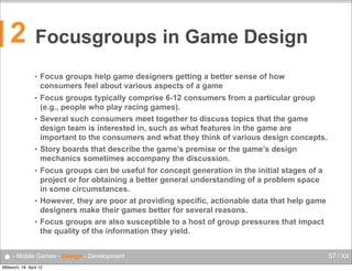 2

Focusgroups in Game Design
•

Focus groups help game designers getting a better sense of how
consumers feel about various aspects of a game

•

Focus groups typically comprise 6-12 consumers from a particular group
(e.g., people who play racing games).
Several such consumers meet together to discuss topics that the game
design team is interested in, such as what features in the game are
important to the consumers and what they think of various design concepts.
Story boards that describe the game’s premise or the game’s design
mechanics sometimes accompany the discussion.

•

•
•

•
•

Focus groups can be useful for concept generation in the initial stages of a
project or for obtaining a better general understanding of a problem space
in some circumstances.
However, they are poor at providing specific, actionable data that help game
designers make their games better for several reasons.
Focus groups are also susceptible to a host of group pressures that impact
the quality of the information they yield.

● - Mobile Games - Design - Development
Mittwoch, 18. April 12

57 / XX

 
