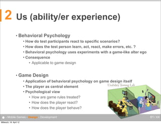 2

Us (ability/er experience)
• Behavioral

Psychology

How do test participants react to specific scenarios?
 How does the test person learn, act, react, make errors, etc. ?
 Behavioral psychology uses experiments with a game-like alter ego
 Consequence
• Applicable to game design


• Game

Design

Application of behavioral psychology on game design itself
 The player as central element
 Psychological view
• How are game rules treated?
• How does the player react?
• How does the player behave?


● - Mobile Games - Design - Development
Mittwoch, 18. April 12

61 / XX

 