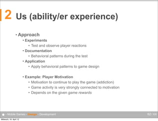2

Us (ability/er experience)
• Approach
Experiments
• Test and observe player reactions
 Documentation
• Behavioral patterns during the test
 Application
• Apply behavioral patterns to game design




Example: Player Motivation
• Motivation to continue to play the game (addiction)
• Game activity is very strongly connected to motivation
• Depends on the given game rewards

● - Mobile Games - Design - Development
Mittwoch, 18. April 12

62 / XX

 
