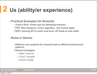 2

Us (ability/er experience)
• Practical

Examples for Rewards

Jump‘n‘Run: Power-ups for defeating enemies
 FPS: New weapons, armor upgrades, new enemy types
 RPG: Gaining XP to reach new level, XP leads to new skills


• Rules

in Games

Different rule systems for rewards lead to different behavioural
patterns
 Reward strategies
• Ratio / Interval
• Fixed / Variable
• Hybrid models


● - Mobile Games - Design - Development
Mittwoch, 18. April 12

63 / XX

 