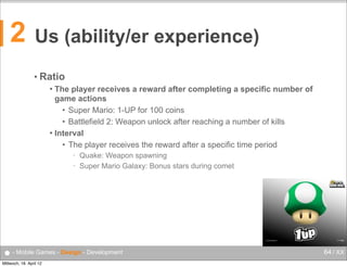 2

Us (ability/er experience)
• Ratio
The player receives a reward after completing a specific number of
game actions
• Super Mario: 1-UP for 100 coins
• Battlefield 2: Weapon unlock after reaching a number of kills
 Interval
• The player receives the reward after a specific time period


•
•

Quake: Weapon spawning
Super Mario Galaxy: Bonus stars during comet

● - Mobile Games - Design - Development
Mittwoch, 18. April 12

64 / XX

 