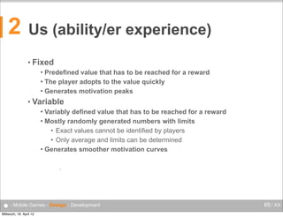 2

Us (ability/er experience)
• Fixed
Predefined value that has to be reached for a reward
 The player adopts to the value quickly
 Generates motivation peaks


• Variable
Variably defined value that has to be reached for a reward
 Mostly randomly generated numbers with limits
• Exact values cannot be identified by players
• Only average and limits can be determined
 Generates smoother motivation curves


•

● - Mobile Games - Design - Development
Mittwoch, 18. April 12

65 / XX

 