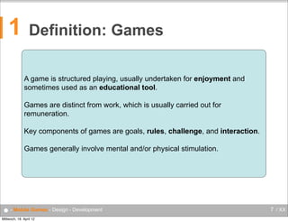1

Definition: Games
A game is structured playing, usually undertaken for enjoyment and
sometimes used as an educational tool.
Games are distinct from work, which is usually carried out for
remuneration.
Key components of games are goals, rules, challenge, and interaction.
Games generally involve mental and/or physical stimulation.

● - Mobile Games - Design - Development
Mittwoch, 18. April 12

7 / XX

 