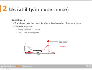 2

Us (ability/er experience)
• Fixed

Ratio
Behavioural Psychology
 The player gets the rewards after a fixed number of game actions


Mobile Computing

Behavioral pattern
Fixed Ratio
The player gets the pause
• Long motivation rewards after a fixed number of game actions
Behavioural pattern
• Short motivation peak
Long motivation pause
Short motivation peak
•

53

● - Mobile Games - Design - Development
Mittwoch, 18. April 12

66 / XX

 