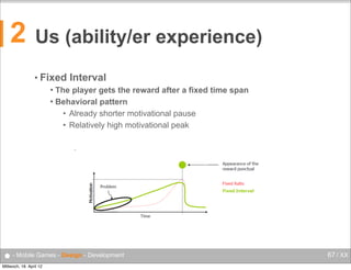 2

Us (ability/er experience)
• Fixed

Interval
 The player gets the reward after a fixed time span
Behavioural Psychology


Mobile Computing

Behavioral pattern
Fixed Interval
• Already shorter motivational pause
The player gets the reward after a fixed time span
Behavioural pattern
• Relatively high motivational peak
Already shorter motivational pause
Relatively high motivational peak
•

54

● - Mobile Games - Design - Development
Mittwoch, 18. April 12

67 / XX

 