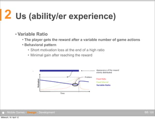 2

Us (ability/er experience)
• Variable

Ratio
Behavioural Psychology
 The player gets the reward after a variable number of game actions


Mobile Computing

Behavioral pattern
Variable Ratio
• Short motivation loss at athe end of a of gameratio
The player gets the reward after variable number high actions
Behavioural pattern
• Minimal gain after reaching the reward
Short motivation loss at the end of a high ratio
Minimal gain after reaching the reward

•

55

● - Mobile Games - Design - Development
Mittwoch, 18. April 12

68 / XX

 