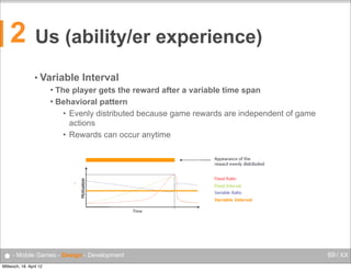 2

Us (ability/er experience)
• Variable

Interval
Behavioural Psychology
 The player gets the reward after a variable time span


Mobile Computing

Behavioral Interval
Variable pattern
• Evenly distributed because game rewards are independent of game
The player gets the reward after a variable time span
Behavioural
actions pattern
Evenly
• Rewardsdistributed because game rewards are independent of game actions
can occur anytime
Rewards can occur anytime

•

56

● - Mobile Games - Design - Development
Mittwoch, 18. April 12

69 / XX

 