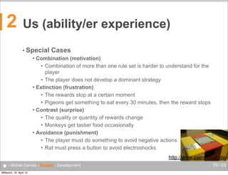 2

Us (ability/er experience)
• Special

Cases

Combination (motivation)
• Combination of more than one rule set is harder to understand for the
player
• The player does not develop a dominant strategy
 Extinction (frustration)
• The rewards stop at a certain moment
• Pigeons get something to eat every 30 minutes, then the reward stops
 Contrast (surprise)
• The quality or quantity of rewards change
• Monkeys get tastier food occasionally
 Avoidance (punishment)
• The player must do something to avoid negative actions
• Rat must press a button to avoid electroshocks


•

● - Mobile Games - Design - Development
Mittwoch, 18. April 12

http://www.painstation.de/
70 / XX

 