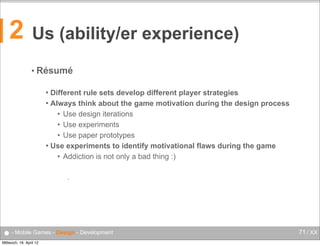 2

Us (ability/er experience)
• Résumé
Different rule sets develop different player strategies
 Always think about the game motivation during the design process
• Use design iterations
• Use experiments
• Use paper prototypes
 Use experiments to identify motivational flaws during the game
• Addiction is not only a bad thing :)


•

● - Mobile Games - Design - Development
Mittwoch, 18. April 12

71 / XX

 