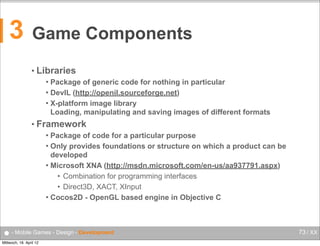 3

Game Components
• Libraries
Package of generic code for nothing in particular
 DevIL (http://openil.sourceforge.net)
 X-platform image library
Loading, manipulating and saving images of different formats


• Framework
Package of code for a particular purpose
 Only provides foundations or structure on which a product can be
developed
 Microsoft XNA (http://msdn.microsoft.com/en-us/aa937791.aspx)
• Combination for programming interfaces
• Direct3D, XACT, XInput
 Cocos2D - OpenGL based engine in Objective C


● - Mobile Games - Design - Development
Mittwoch, 18. April 12

73 / XX

 