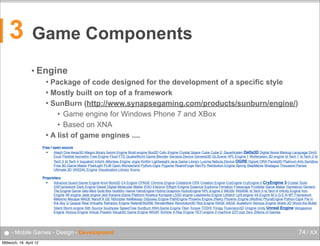 3

Game Components
• Engine
Package of code designed for the development of a specific style
 Mostly built on top of a framework
 SunBurn (http://www.synapsegaming.com/products/sunburn/engine/)
• Game engine for Windows Phone 7 and XBox
• Based on XNA
 A list of game engines ....


Free / open source
■
Aleph One Away3D Allegro library Axiom Engine Build engine Box2D Cafu Engine Crystal Space Cube Cube 2: Sauerbraten Delta3D Digital Novel Markup Language Dim3
Exult Flexible Isometric Free Engine Flixel FTE QuakeWorld Game Blender Genesis Device Genesis3D GLScene HPL Engine 1 Wolfenstein 3D engine Id Tech 1 Id Tech 2 Id
Tech 3 Id Tech 4 Ioquake3 Irrlicht JMonkey Engine Jogre KiriKiri Lightweight Java Game Library Luxinia Nebula Device OGRE Ogre4j ORX Panda3D Platinum Arts Sandbox
Free 3D Game Maker PixelLight PLIB Open Wonderland Python-Ogre Pygame RealmForge Ren'Py Retribution Engine Spring StepMania Stratagus Thousand Parsec
Ultimate 3D VASSAL Engine Visualization Library Xconq
Proprietary
■
Advance Guard Game Engine Anvil Bork3D C4 Engine CPAGE Chrome Engine Coldstone CRX Creation Engine CryEngine CryEngine 2 CryEngine 3 Crystal Tools
DXFramework Dark Engine Diesel Digital Molecular Matter EGO Electron Elﬂight Enigma Essence Euphoria Filmation Freescape Frostbite Game Maker Gamebryo Generic
Tile Engine Genie Geo-Mod Gold Box GoldSrc Havok HeroEngine Hybrid Graphics HydroEngine HPL Engine 2 IMUSE INSANE Id Tech 5 id Tech 6 Inﬁnity Engine Iron
Engine IW engine Jade engine Jedi Kaneva Game Platform Kinetica Kynapse LS3D engine Leadwerks Engine Lithtech LyN engine 4A Engine M.U.G.E.N MT Framework
Metismo Mscape MADE NanoFX GE NScripter NxMakaqu Odyssey Engine PathEngine Phoenix Engine (Relic) Phoenix Engine (Wolﬁre) PhyreEngine Python-Ogre Pie in
the Sky Q Quazal Real Virtuality Refractor Engine RelentENGINE RenderWare Revolution3D Riot Engine RAGE SAGE Scaleform Serious Engine Shark 3D Shoot the Bullet
Silent Storm engine Sith Source Southpaw SpeedTree SunBurn XNA Game Engine Titan Torque TOSHI Trinigy Truevision3D Unigine Unity Unreal Engine Vengeance
Engine Vicious Engine Virtual Theatre Visual3D Game Engine WGAF XnGine X-Ray Engine YETI engine Z-machine ZZT-oop Zero Zillions of Games

● - Mobile Games - Design - Development
Mittwoch, 18. April 12

74 / XX

 