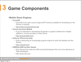 3

Game Components
•

Mobile Game Engines
Cocos2D
• Cocos2D is an open source engine (MIT license) available for developing on the
iPhone or Android.
• http://www.cocos2d-iphone.org/
 Corona by Ansca Mobile
• If you’re interested in developing 2D games or graphic software for multiple
platforms, Corona provides a smart choice.
• http://anscamobile.com/
 Unity for iPhone by Unity
• Unity is becoming an increasingly popular engine for both the desktop and the
iPhone.
• http://unity3d.com/
 UNREAL/UDK by Epic Games
• Epic Games has made the UDK (Unreal Developers Kit) a lot more attractive to
Indie developers.
• http://www.udk.com


● - Mobile Games - Design - Development
Mittwoch, 18. April 12

75 / XX

 