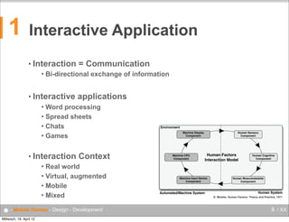 1

Interactive Application
• Interaction


= Communication

Bi-directional exchange of information

• Interactive

applications

Word processing
 Spread sheets
 Chats
 Games


• Interaction

Context

Real world
 Virtual, augmented
 Mobile
 Mixed

Environment
Machine Display
Component

Machine CPU
Component

Human Sensory
Component

Human Factors
Interaction Model

Human Cognitive
Component



● - Mobile Games - Design - Development
Mittwoch, 18. April 12

Machine Input Device
Component

Automated/Machine System

Human Musculoskeletal
Component

Human System
D. Meister, Human Factors: Theory and Practice, 1971

8 / XX

 