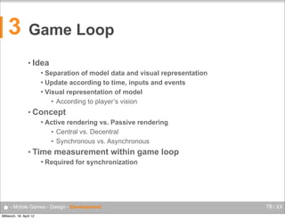 3

Game Loop
• Idea
Separation of model data and visual representation
 Update according to time, inputs and events
 Visual representation of model
• According to player’s vision


• Concept


Active rendering vs. Passive rendering
• Central vs. Decentral
• Synchronous vs. Asynchronous

• Time


measurement within game loop

Required for synchronization

● - Mobile Games - Design - Development
Mittwoch, 18. April 12

78 / XX

 